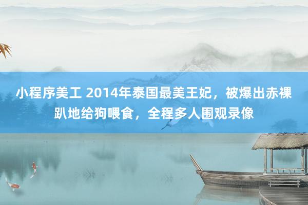 小程序美工 2014年泰国最美王妃，被爆出赤裸趴地给狗喂食，全程多人围观录像