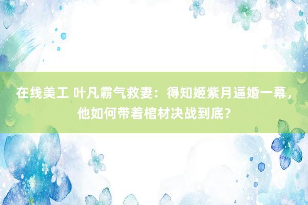 在线美工 叶凡霸气救妻：得知姬紫月逼婚一幕，他如何带着棺材决战到底？