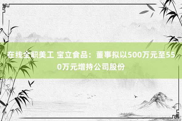 在线全职美工 宝立食品：董事拟以500万元至550万元增持公司股份