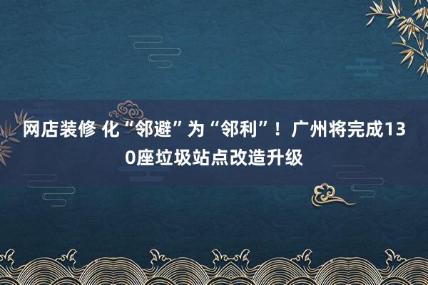 网店装修 化“邻避”为“邻利”！广州将完成130座垃圾站点改造升级