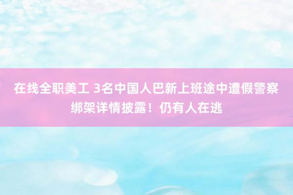 在线全职美工 3名中国人巴新上班途中遭假警察绑架详情披露！仍有人在逃