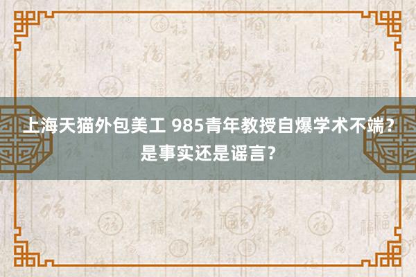 上海天猫外包美工 985青年教授自爆学术不端？是事实还是谣言？