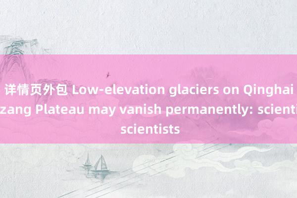 详情页外包 Low-elevation glaciers on Qinghai-Xizang Plateau may vanish permanently: scientists