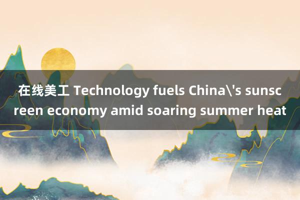 在线美工 Technology fuels China's sunscreen economy amid soaring summer heat