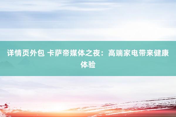 详情页外包 卡萨帝媒体之夜：高端家电带来健康体验