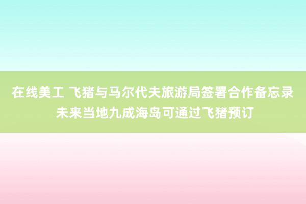 在线美工 飞猪与马尔代夫旅游局签署合作备忘录 未来当地九成海岛可通过飞猪预订