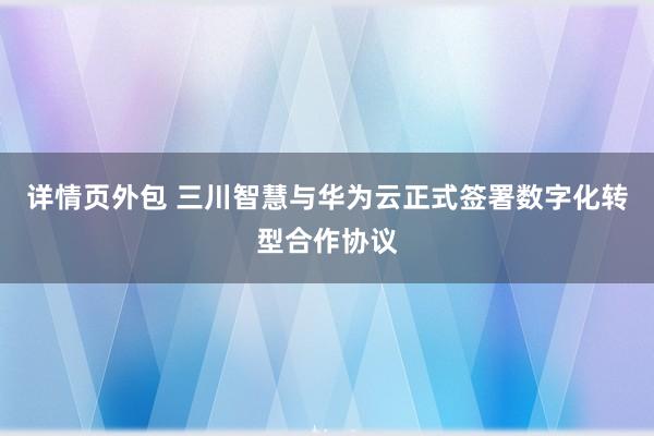 详情页外包 三川智慧与华为云正式签署数字化转型合作协议