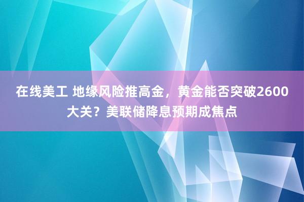 在线美工 地缘风险推高金，黄金能否突破2600大关？美联储降息预期成焦点