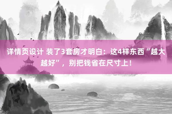 详情页设计 装了3套房才明白：这4样东西“越大越好”，别把钱省在尺寸上！