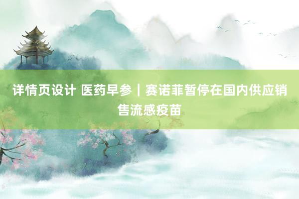 详情页设计 医药早参｜赛诺菲暂停在国内供应销售流感疫苗