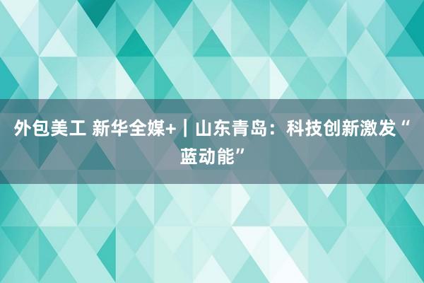 外包美工 新华全媒+｜山东青岛：科技创新激发“蓝动能”