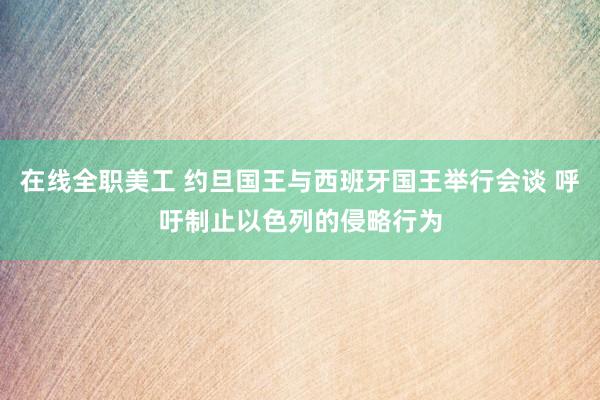 在线全职美工 约旦国王与西班牙国王举行会谈 呼吁制止以色列的侵略行为