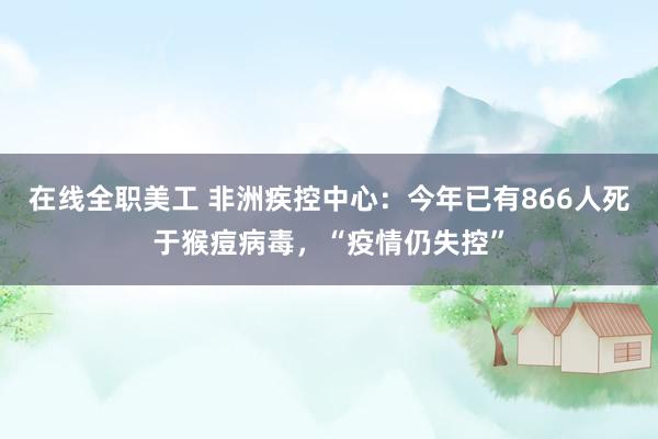 在线全职美工 非洲疾控中心：今年已有866人死于猴痘病毒，“疫情仍失控”