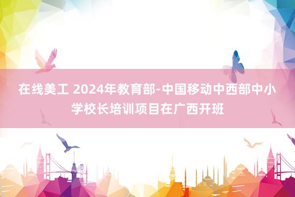 在线美工 2024年教育部-中国移动中西部中小学校长培训项目在广西开班