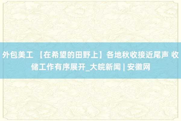 外包美工 【在希望的田野上】各地秋收接近尾声 收储工作有序展开_大皖新闻 | 安徽网